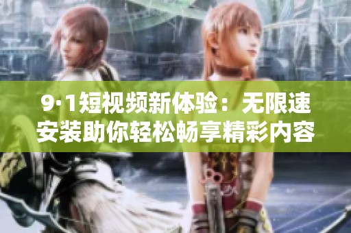 9·1短视频新体验：无限速安装助你轻松畅享精彩内容