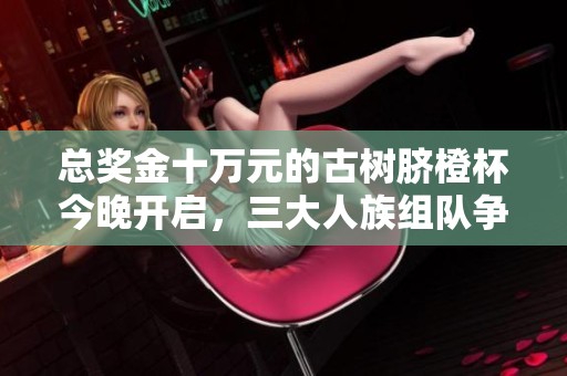 总奖金十万元的古树脐橙杯今晚开启，三大人族组队争夺冠军！