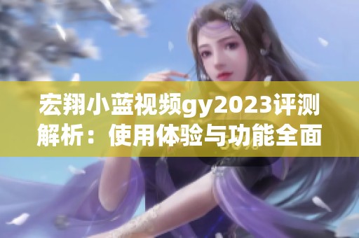 宏翔小蓝视频gy2023评测解析：使用体验与功能全面分析
