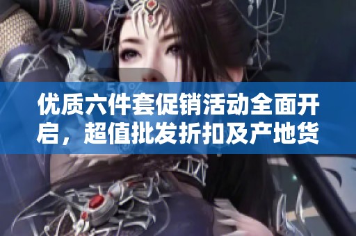 优质六件套促销活动全面开启，超值批发折扣及产地货源详解