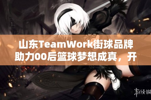山东TeamWork街球品牌助力00后篮球梦想成真，开启新篇章