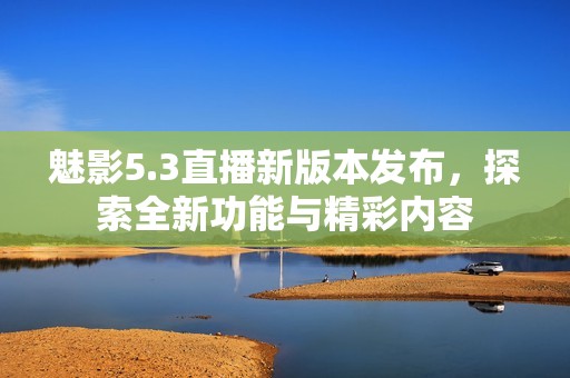 魅影5.3直播新版本发布，探索全新功能与精彩内容