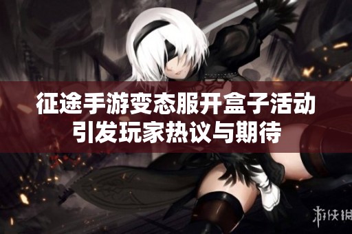 征途手游变态服开盒子活动引发玩家热议与期待