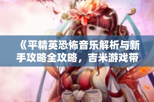 《平精英恐怖音乐解析与新手攻略全攻略，吉米游戏带你一起玩转传奇手游》