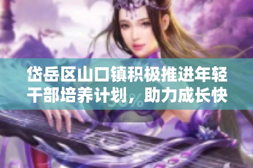 岱岳区山口镇积极推进年轻干部培养计划，助力成长快速提升