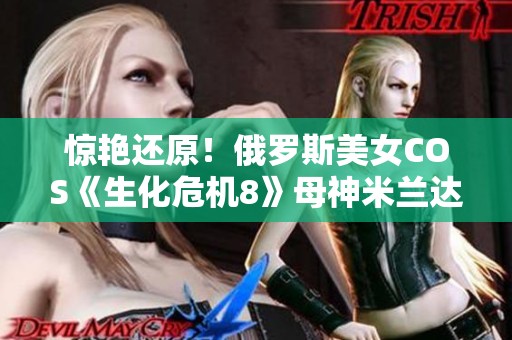 惊艳还原！俄罗斯美女COS《生化危机8》母神米兰达掀起热潮