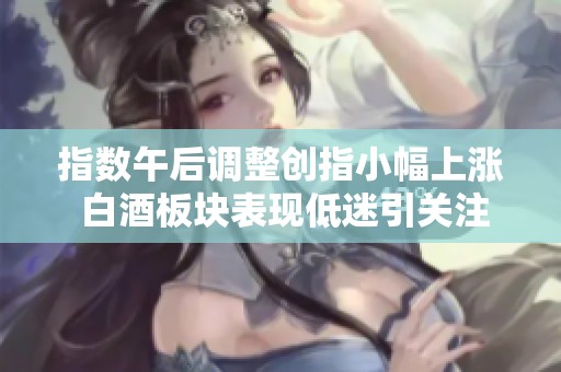 指数午后调整创指小幅上涨 白酒板块表现低迷引关注