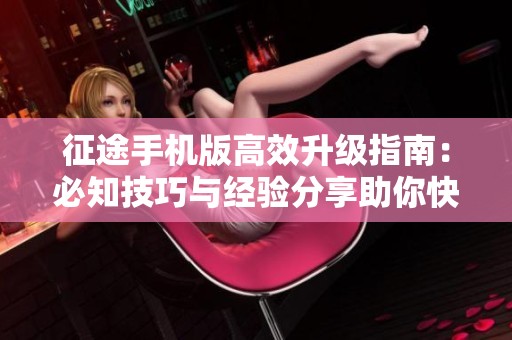 征途手机版高效升级指南：必知技巧与经验分享助你快速成长
