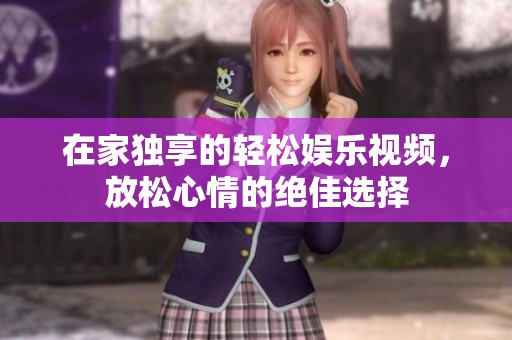 在家独享的轻松娱乐视频，放松心情的绝佳选择