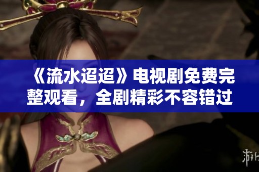 《流水迢迢》电视剧免费完整观看，全剧精彩不容错过！