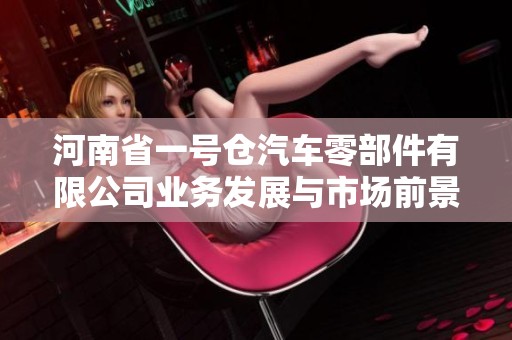 河南省一号仓汽车零部件有限公司业务发展与市场前景分析