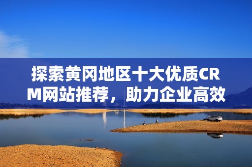 探索黄冈地区十大优质CRM网站推荐，助力企业高效管理客户关系
