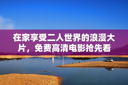 在家享受二人世界的浪漫大片，免费高清电影抢先看