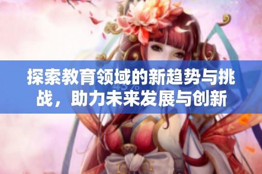 探索教育领域的新趋势与挑战，助力未来发展与创新
