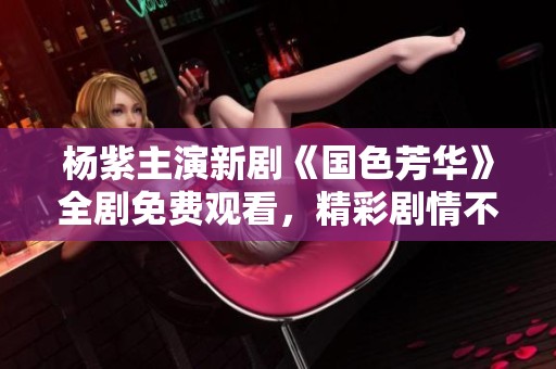 杨紫主演新剧《国色芳华》全剧免费观看，精彩剧情不容错过