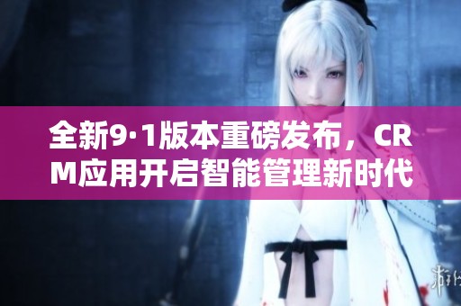 全新9·1版本重磅发布，CRM应用开启智能管理新时代