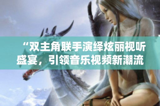 “双主角联手演绎炫丽视听盛宴，引领音乐视频新潮流”