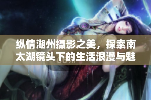 纵情湖州摄影之美，探索南太湖镜头下的生活浪漫与魅力