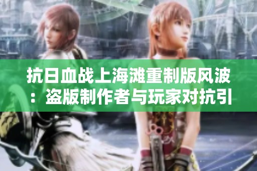抗日血战上海滩重制版风波：盗版制作者与玩家对抗引发广泛争议
