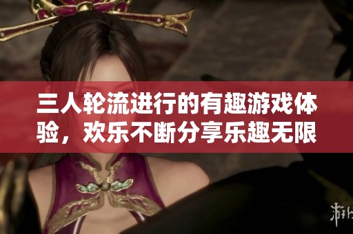 三人轮流进行的有趣游戏体验，欢乐不断分享乐趣无限