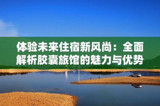 体验未来住宿新风尚：全面解析胶囊旅馆的魅力与优势