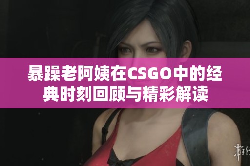 暴躁老阿姨在CSGO中的经典时刻回顾与精彩解读