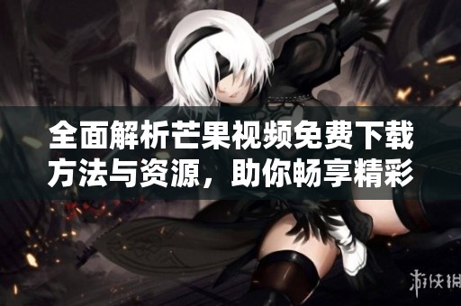 全面解析芒果视频免费下载方法与资源，助你畅享精彩内容