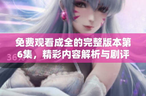 免费观看成全的完整版本第6集，精彩内容解析与剧评分享