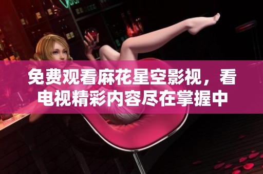 免费观看麻花星空影视，看电视精彩内容尽在掌握中