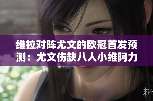 维拉对阵尤文的欧冠首发预测：尤文伤缺八人小维阿力争胜利