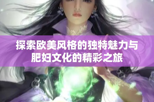 探索欧美风格的独特魅力与肥妇文化的精彩之旅