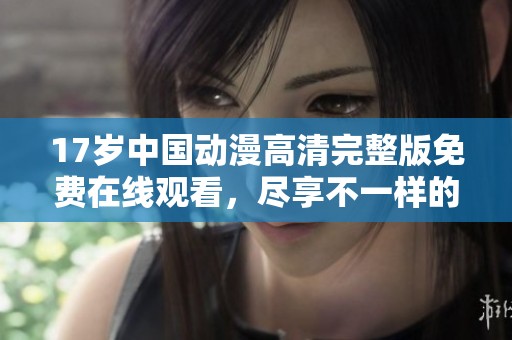 17岁中国动漫高清完整版免费在线观看，尽享不一样的青春故事