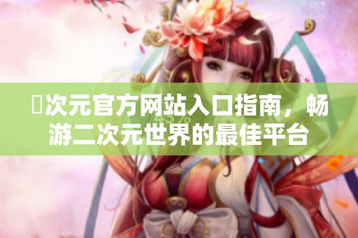 囧次元官方网站入口指南，畅游二次元世界的最佳平台
