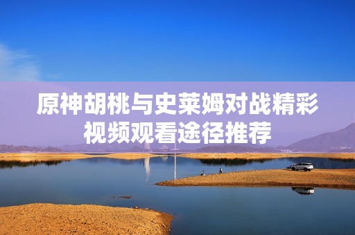 原神胡桃与史莱姆对战精彩视频观看途径推荐