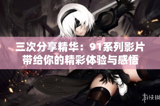 三次分享精华：91系列影片带给你的精彩体验与感悟