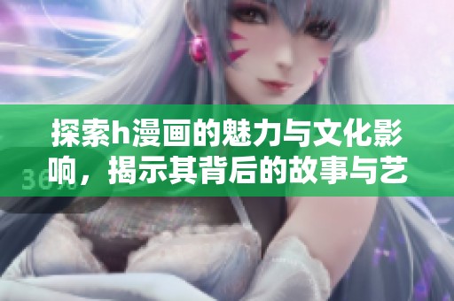 探索h漫画的魅力与文化影响，揭示其背后的故事与艺术风格