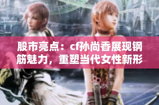 股市亮点：cf孙尚香展现钢筋魅力，重塑当代女性新形象
