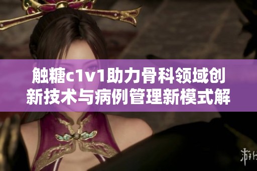 触糖c1v1助力骨科领域创新技术与病例管理新模式解析