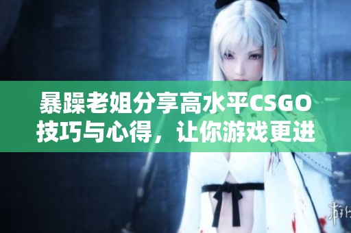 暴躁老姐分享高水平CSGO技巧与心得，让你游戏更进步