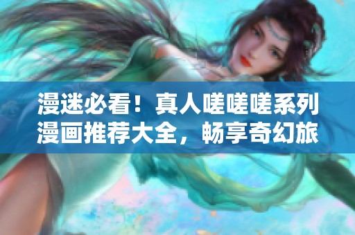 漫迷必看！真人嗟嗟嗟系列漫画推荐大全，畅享奇幻旅程