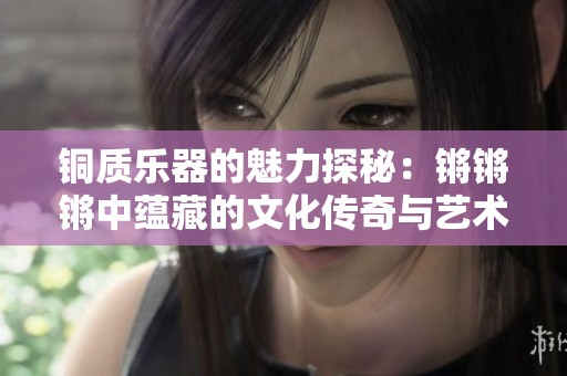 铜质乐器的魅力探秘：锵锵锵中蕴藏的文化传奇与艺术价值