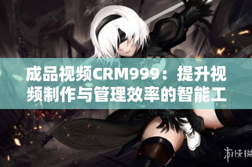 成品视频CRM999：提升视频制作与管理效率的智能工具