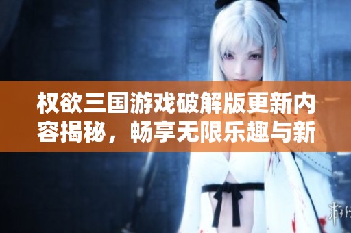 权欲三国游戏破解版更新内容揭秘，畅享无限乐趣与新体验