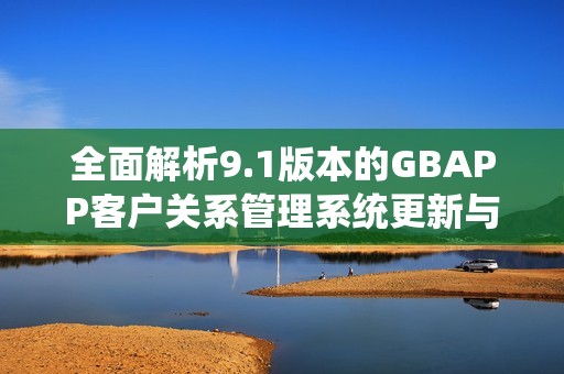 全面解析9.1版本的GBAPP客户关系管理系统更新与功能