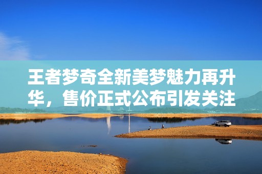 王者梦奇全新美梦魅力再升华，售价正式公布引发关注