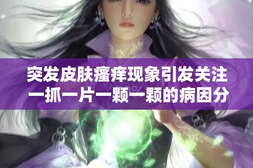 突发皮肤瘙痒现象引发关注 一抓一片一颗一颗的病因分析