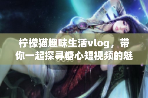 柠檬猫趣味生活vlog，带你一起探寻糖心短视频的魅力！