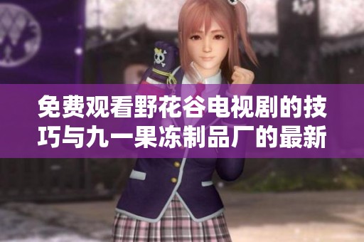 免费观看野花谷电视剧的技巧与九一果冻制品厂的最新动态分享