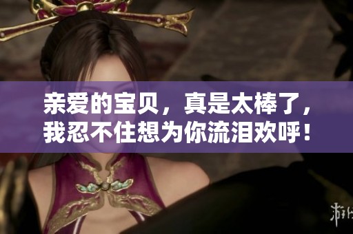 亲爱的宝贝，真是太棒了，我忍不住想为你流泪欢呼！