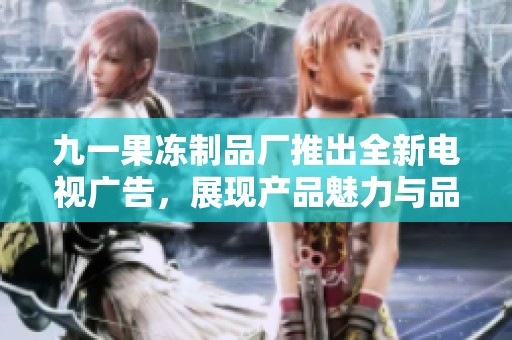 九一果冻制品厂推出全新电视广告，展现产品魅力与品牌形象